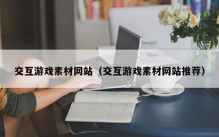 丽江交互游戏素材网站（交互游戏素材网站推荐）