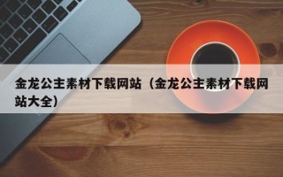 丽江金龙公主素材下载网站（金龙公主素材下载网站大全）