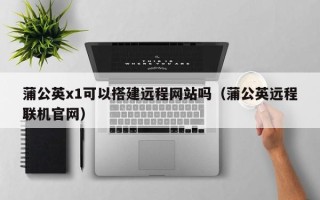 丽江蒲公英x1可以搭建远程网站吗（蒲公英远程联机官网）