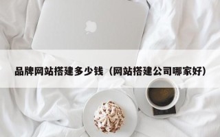丽江品牌网站搭建多少钱（网站搭建公司哪家好）